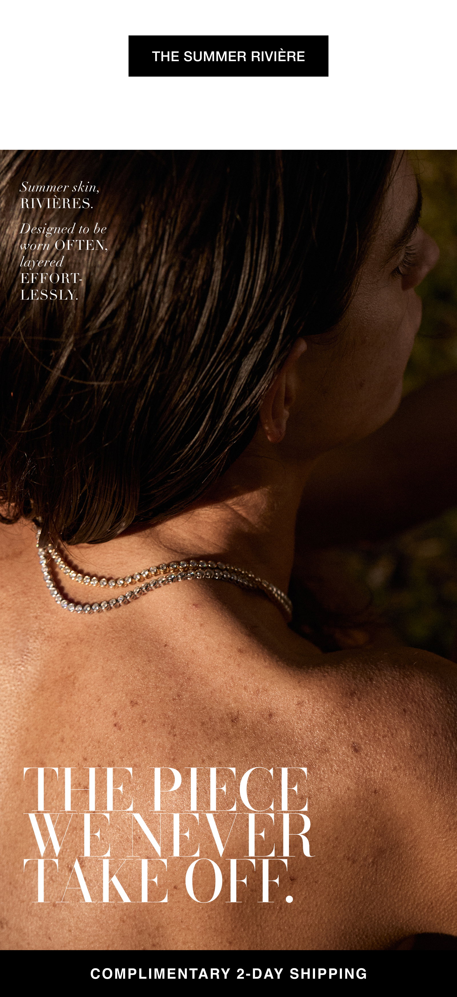 THE SUMMER RIVIÈRE Summer skin, rIVIÈRES. Designed to be worn OFTEN, layered EFFORT-LESSLY. THE PIECE WE NEVER TAKE OFF. COMPLIMENTARY 2-DAY SHIPPING.