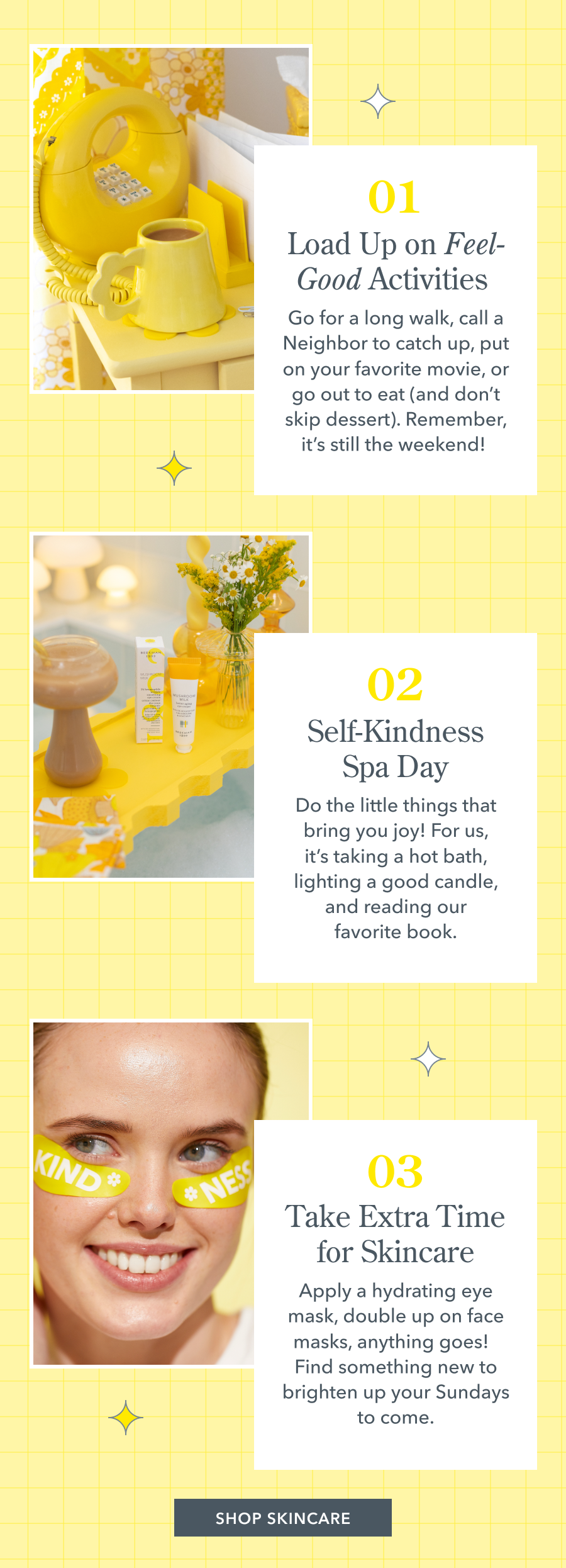 01 Load Up on Feel-Good Activities Go for a long walk, call a Neighbor to catch up, put on your favorite movie, or go out to eat (and don't skip dessert). Remember, it's still the weekend! 02 Self-Kindness Spa Day Do the little things that bring you joy! For us, it's taking a hot bath, lighting a good candle, and reading our favorite book. 03 Take Extra Time for Skincare Apply a hydrating eye mask, double up on face masks, anything goes! Find something new to brighten up your Sundays to come.