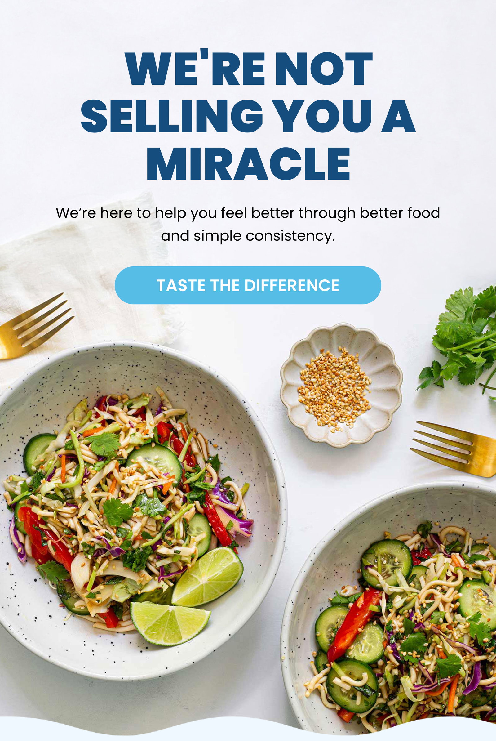 We're Not Selling You a Miracle We’re here to help you feel better through better food and simple consistency. TASTE THE DIFFERENCE