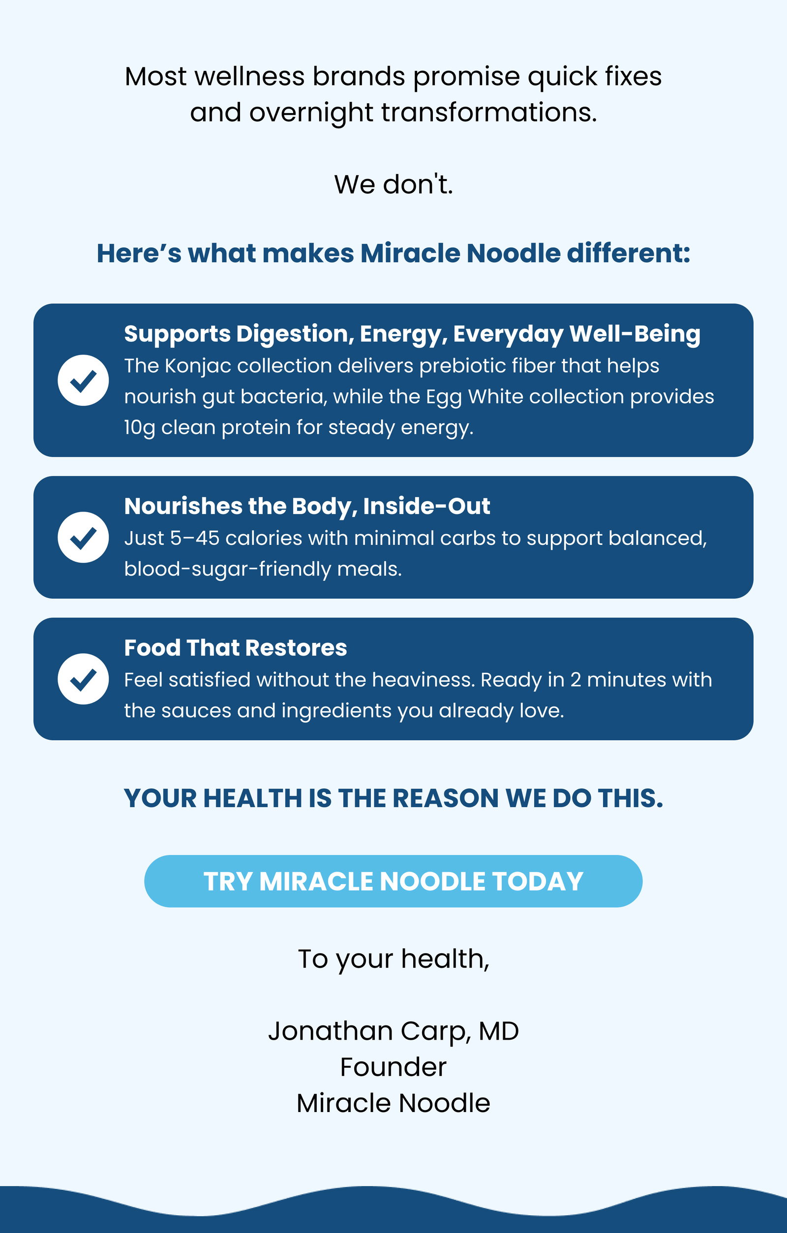 Most wellness brands promise quick fixes and overnight transformations. We don't. Here’s what makes Miracle Noodle different: ✅ Supports Digestion, Energy, Everyday Well-Being The Konjac collection delivers prebiotic fiber that helps nourish gut bacteria, while the Egg White collection provides 10g clean protein for steady energy.  ✅ Nourishes the Body, Inside-Out Just 5–45 calories with minimal carbs to support balanced, blood-sugar-friendly meals. ✅ Food That Restores Feel satisfied without the heaviness. Ready in 2 minutes with the sauces and ingredients you already love. Your health is the reason we do this. TRY MIRACLE NOODLE TODAY To your health, Jonathan Carp, MD Founder Miracle Noodle