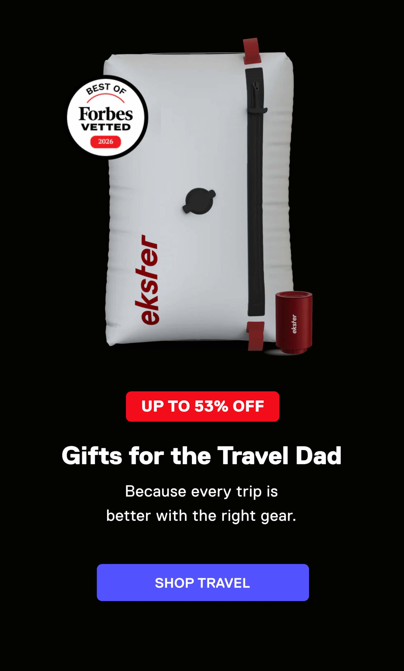 UP TO 53% OFF Gifts for the Travel Dad Because every trip is better with the right gear. SHOP TRAVEL