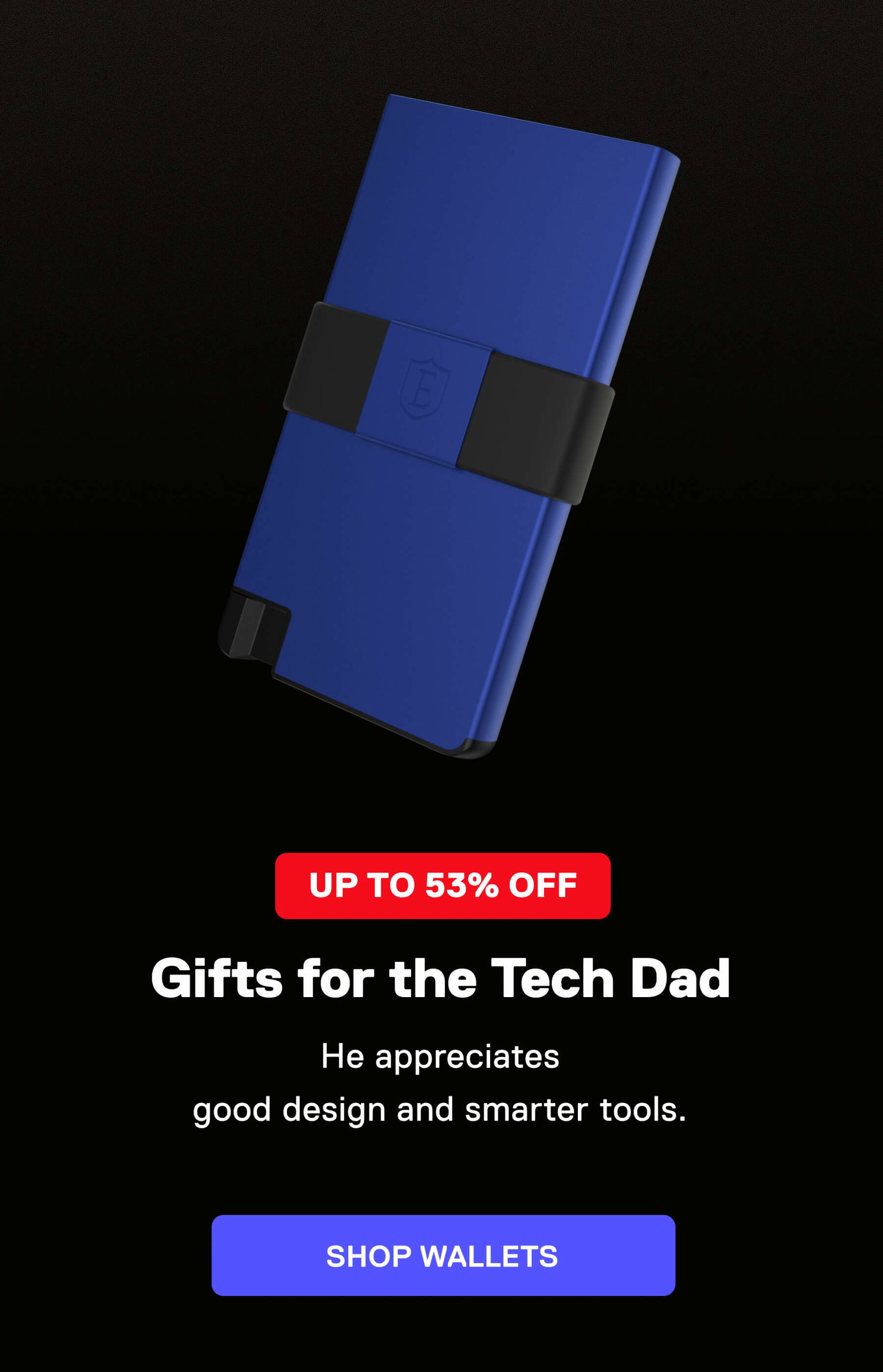 UP TO 53% OFF Gifts for the Tech Dad He appreciates good design and smarter tools. SHOP WALLETS