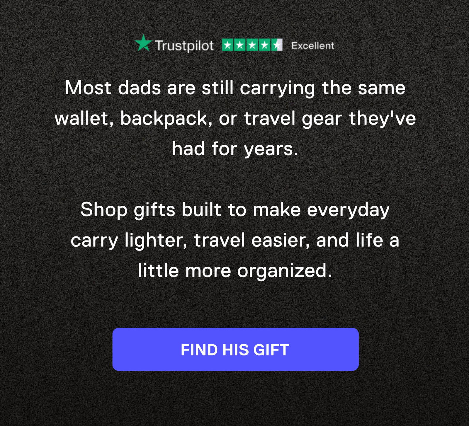 Most dads are still carrying the same wallet, backpack, or travel gear they've had for years.  Shop gifts built to make everyday carry lighter, travel easier, and life a little more organized. FIND HIS GIFT
