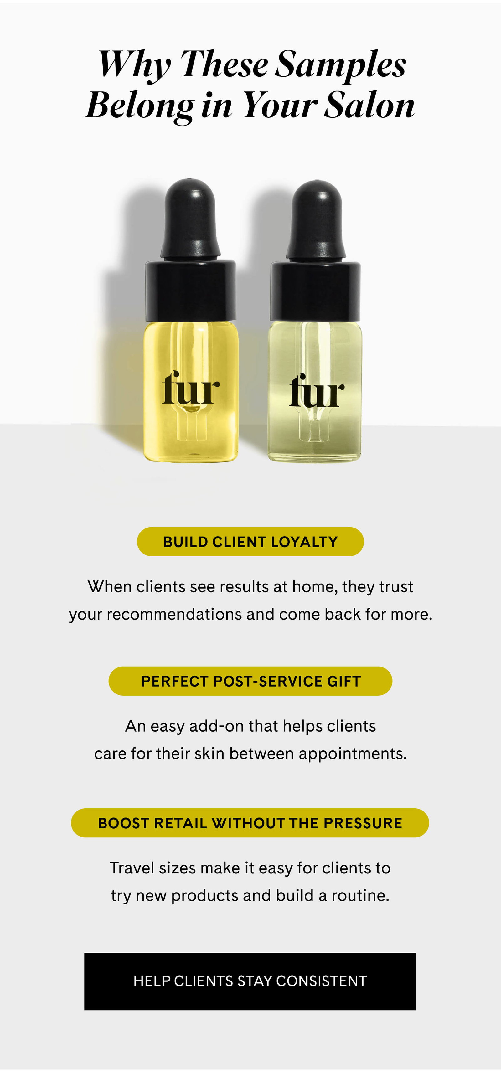 Why These Samples Belong in Your Salon  Build Client Loyalty When clients see results at home, they trust your recommendations and come back for more.  Perfect Post-Service Gift An easy add-on that helps clients care for their skin between appointments.  Boost Retail Without the Pressure Travel sizes make it easy for clients to try new products and build a routine. HELP CLIENTS STAY CONSISTENT