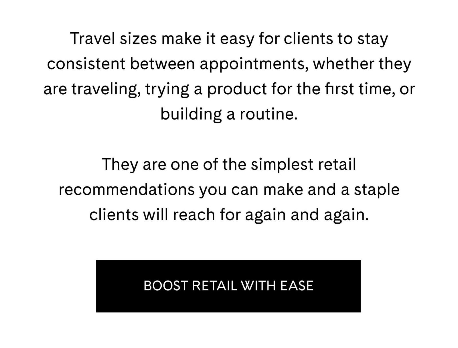 Travel sizes make it easy for clients to stay consistent between appointments, whether they are traveling, trying a product for the first time, or building a routine.  They are one of the simplest retail recommendations you can make and a staple clients will reach for again and again. BOOST RETAIL WITH EASE