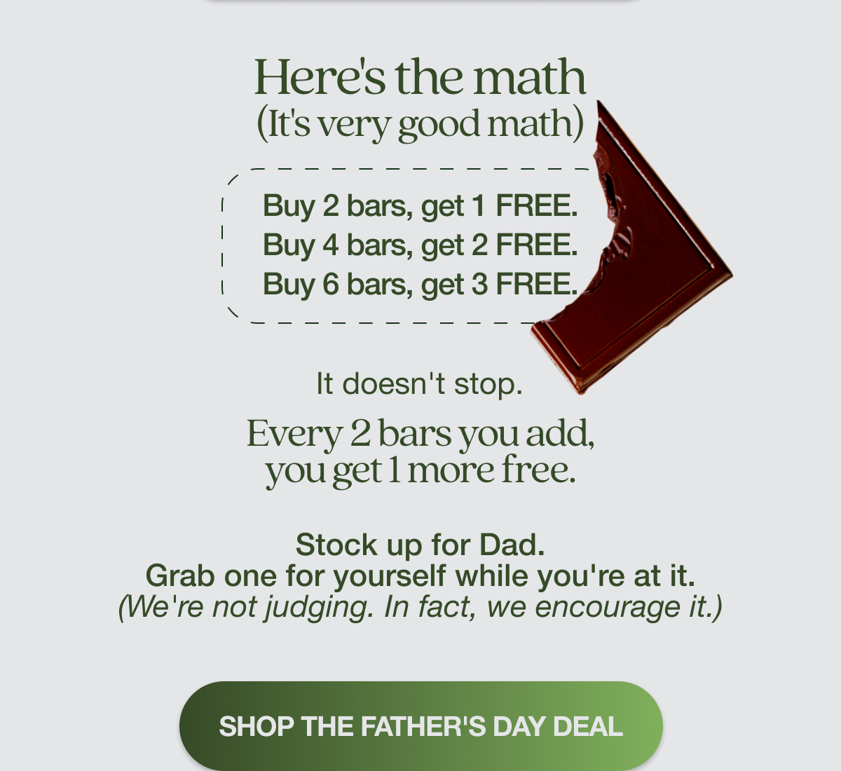 Here's the math. (It's very good math): Buy 2 bars, get 1 free. Buy 4 bars, get 2 free. Buy 6 bars, get 3 free.    It doesn't stop. Every 2 bars you add, you get 1 more free. Stock up for Dad. Grab one for yourself while you're at it. (We're not judging. In fact, we encourage it.) SHOP THE FATHER'S DAY DEAL