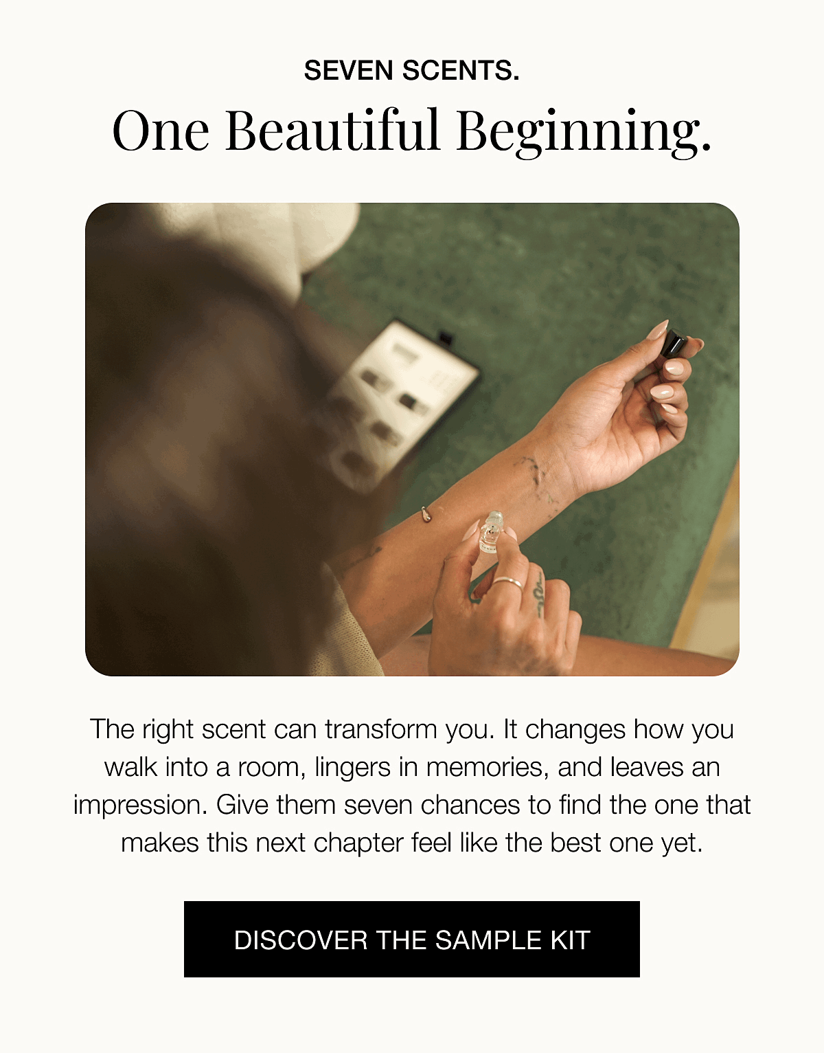 SEVEN SCENTS. One beautiful beginning. The right scent can transform you. It changes how you walk into a room, lingers in memories, and leaves an impression. Give them seven chances to find the one that makes this next chapter feel like the best one yet. | DISCOVER THE SAMPLE KIT