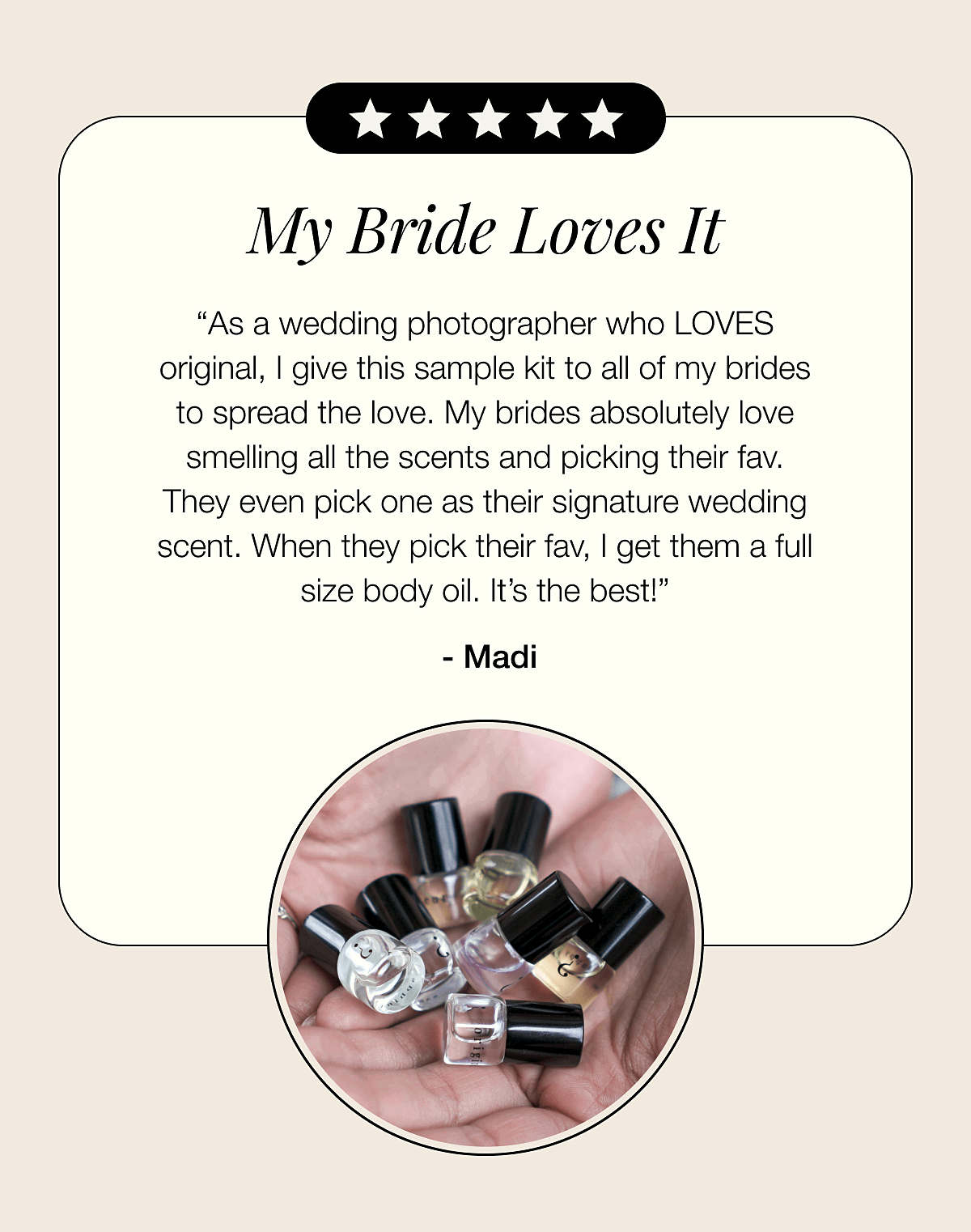 My Bride Loves It - “As a wedding photographer who LOVES original, I give this sample kit to all of my brides to spread the love. My brides absolutely love smelling all the scents and picking their fav. They even pick one as their signature wedding scent. When they pick their fav, I get them a full size body oil. It’s the best!”  - Madi