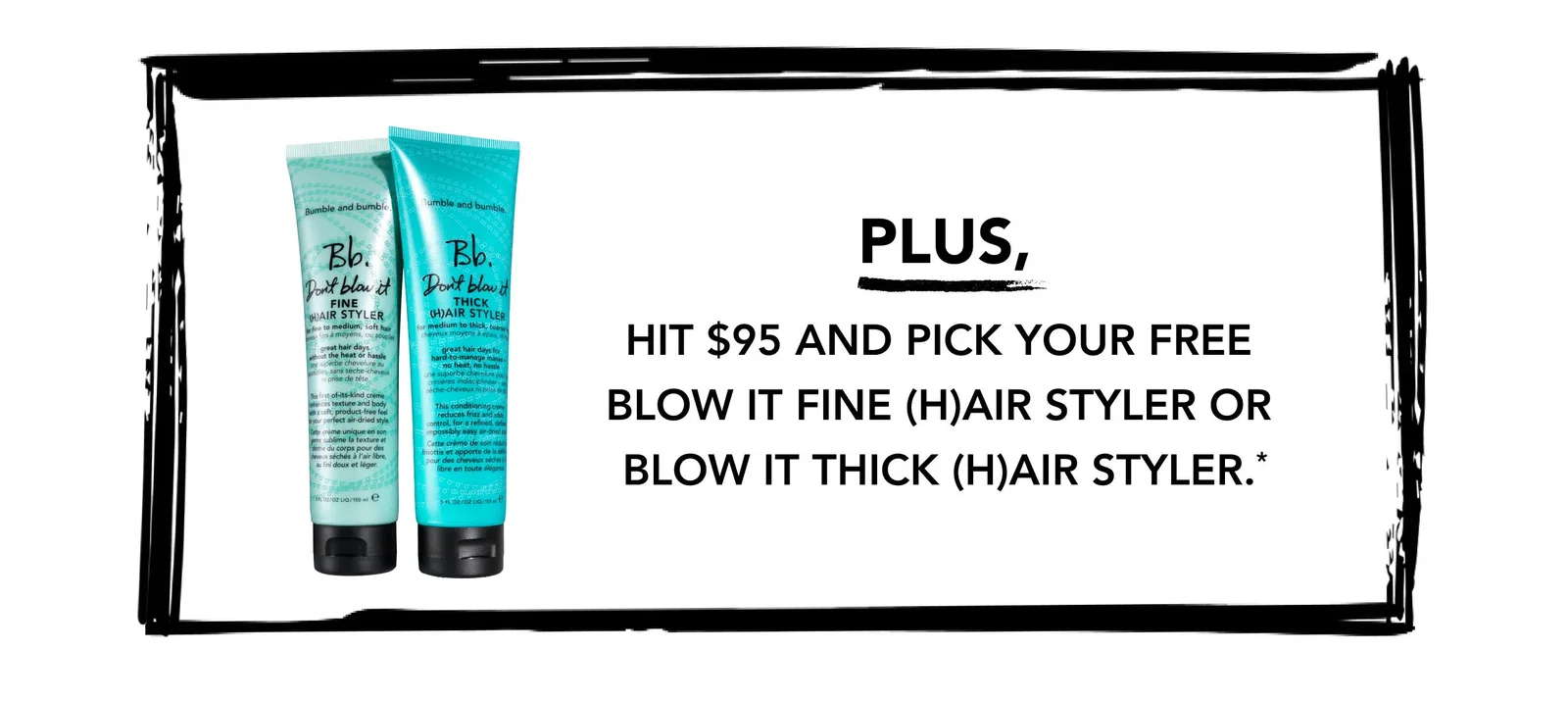 PLUS, Hit $95 and PICK YOUR free Blow It Fine (H)air Styler or Blow It Thick (H)air Styler.*