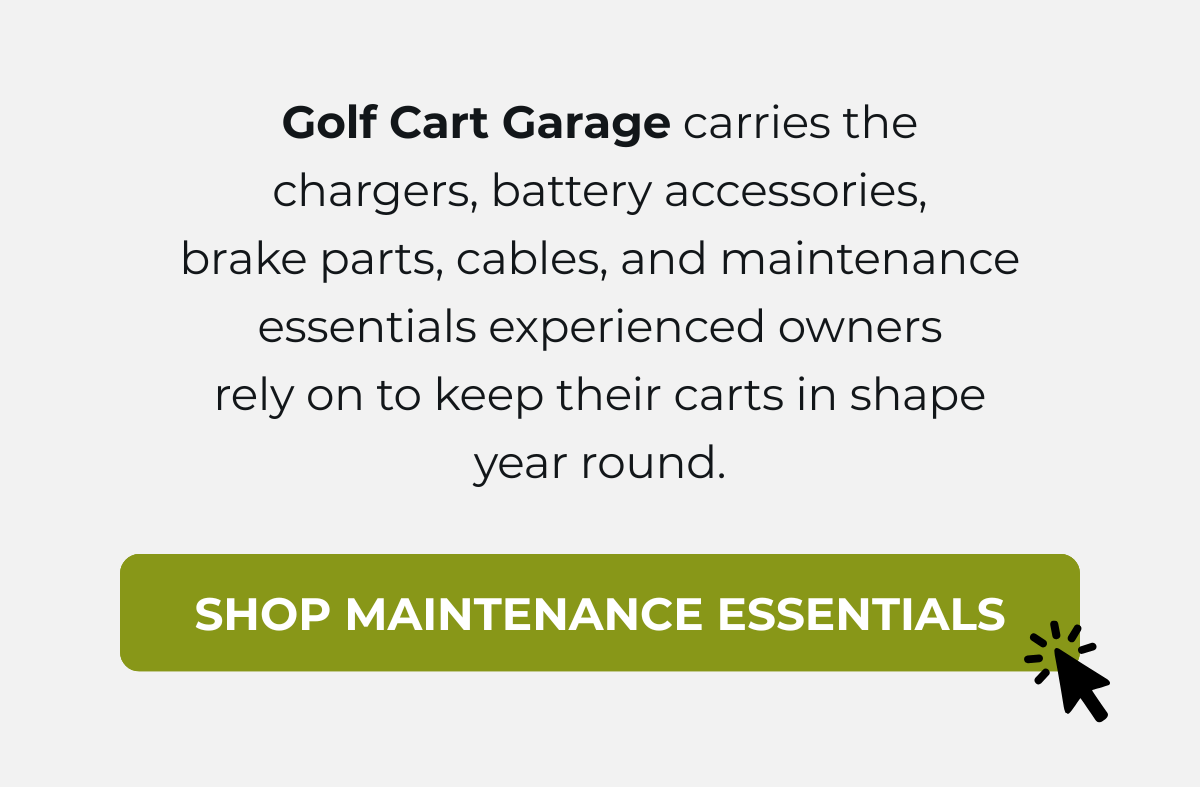 Golf Cart Garage carries the chargers, battery accessories, brake parts, cables, and maintenance essentials experienced owners rely on to keep their carts in shape year round. [ SHOP MAINTENANCE ESSENTIALS ]