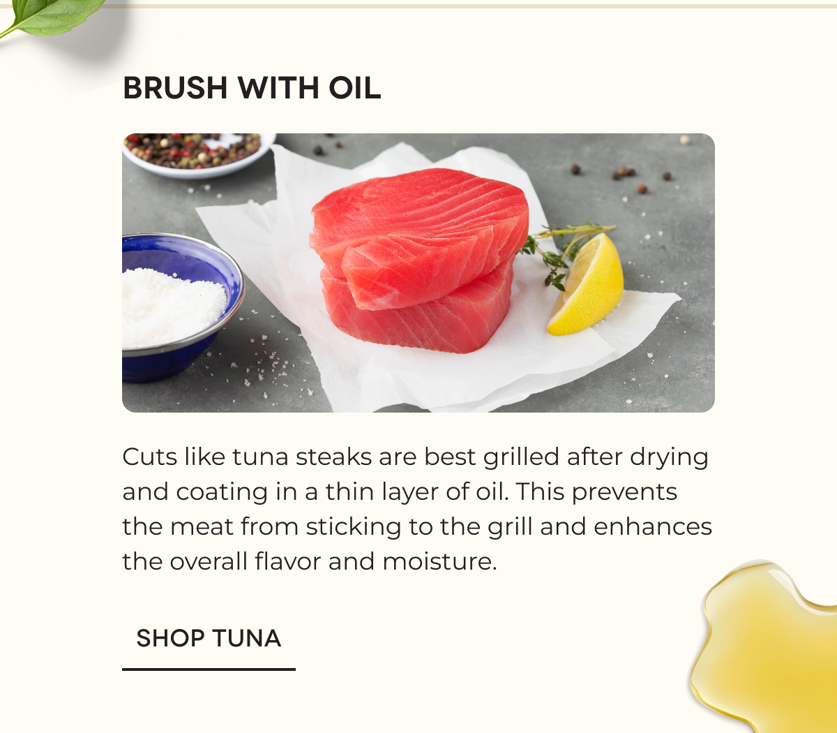 Brush With Oil Cuts like tuna steaks are best grilled after drying and coating in a thin layer of oil. This prevents the meat from sticking to the grill and enhances the overall flavor and moisture. SHOP TUNA