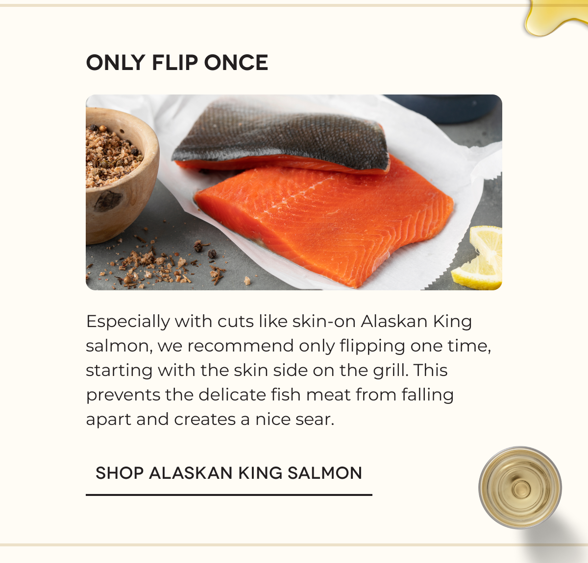 Only Flip Once Especially with cuts like skin-on Alaskan King salmon, we recommend only flipping one time, starting with the skin side on the grill. This prevents the delicate fish meat from falling apart and creates a nice sear. SHOP ALASKAN KING SALMON