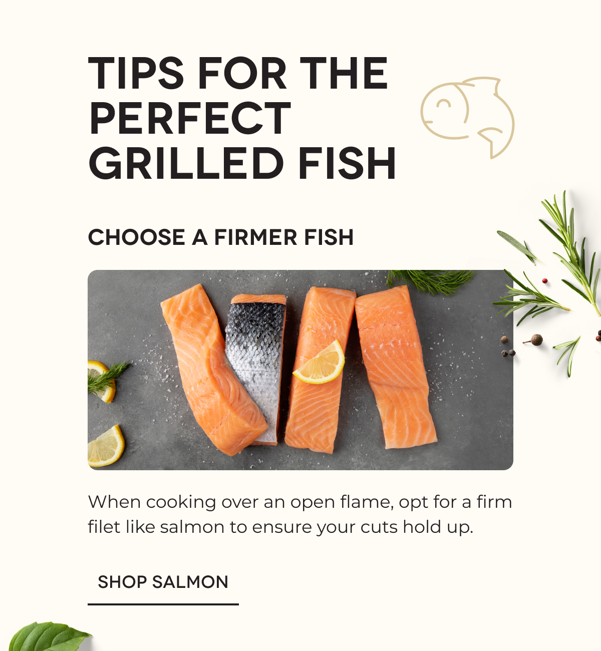 TIPS FOR THE PERFECT GRILLED FISH | Choose a Firmer Fish When cooking over an open flame, opt for a firm filet like salmon to ensure your cuts hold up. SHOP SALMON
