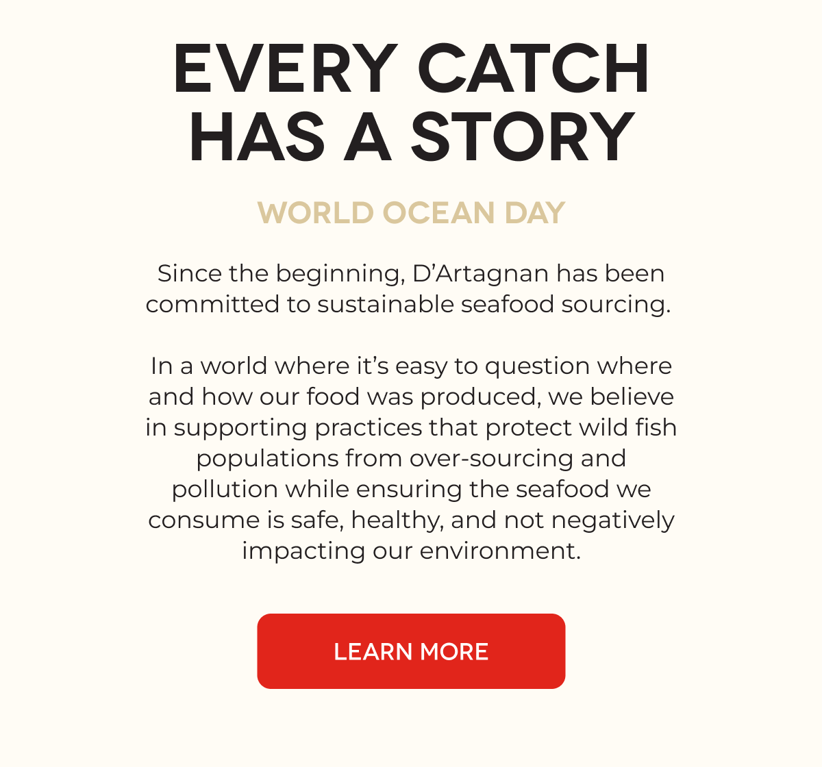 EVERY CATCH HAS A STORY World Ocean Day Since the beginning, D’Artagnan has been committed to sustainable seafood sourcing.   In a world where it’s easy to question where and how our food was produced, we believe in supporting practices that protect wild fish populations from over-sourcing and pollution while ensuring the seafood we consume is safe, healthy, and not negatively impacting our environment. LEARN MORE