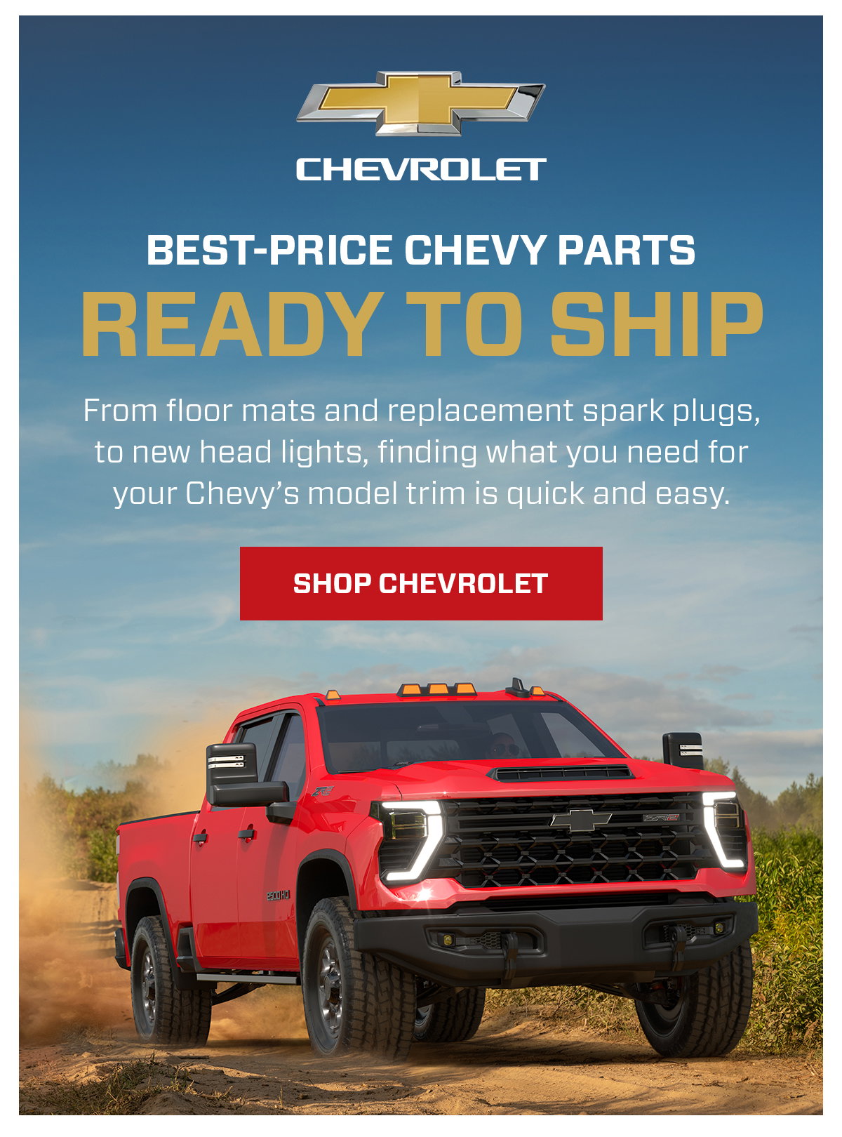 CHEVROLET BEST-PRICE CHEVY PARTS READY TO SHIP From floor mats and replacement spark plugs, to new head lights, finding what you need for your Chevy's model trim is quick and easy. SHOP CHEVROLET