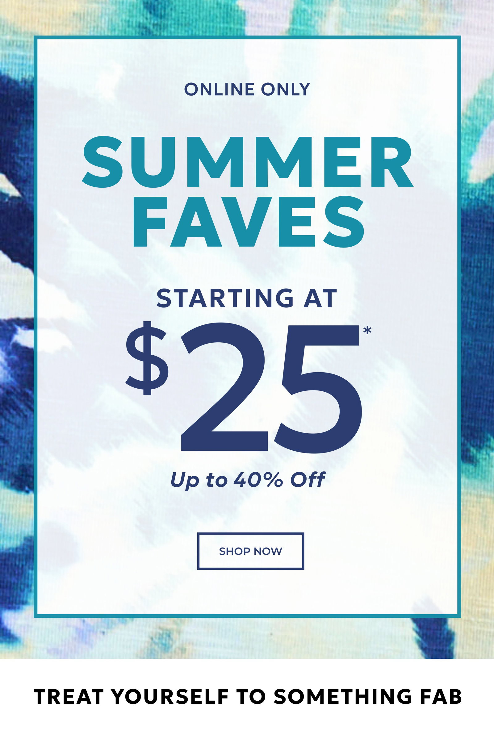 ONLINE ONLY! SUMMER FAVES STARTING AT $25* UP TO 40% OFF. SHOP NOW. TREAT YOURSELF TO SOMETHING FAB. SHOP NOW. 