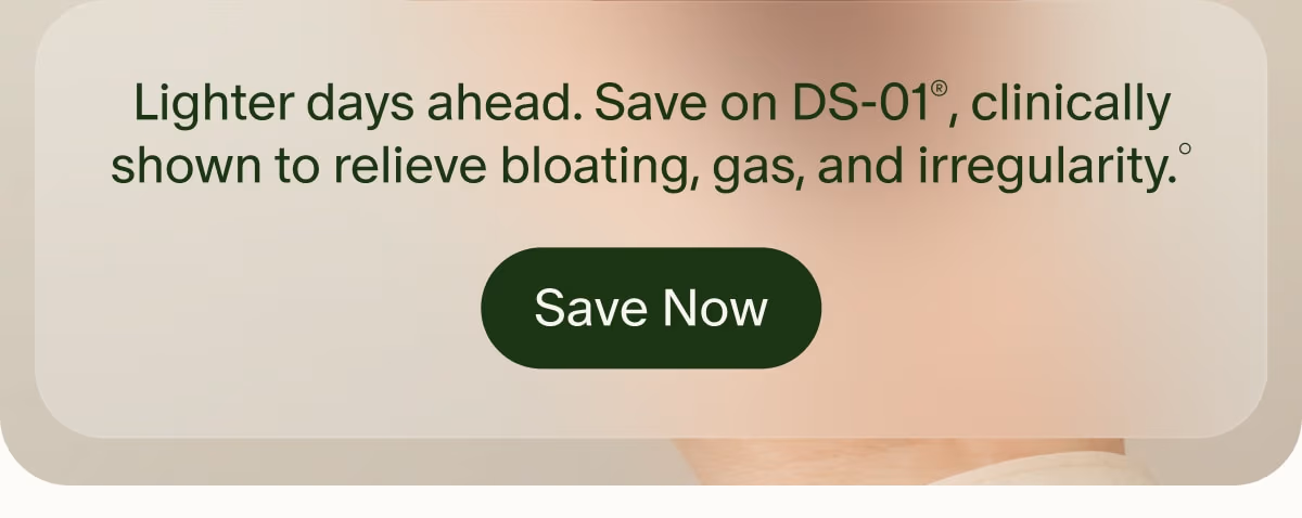 Lighter days ahead. Save on DS-01®, clinically shown to relieve bloating, gas, and irregularity.° | Save Now