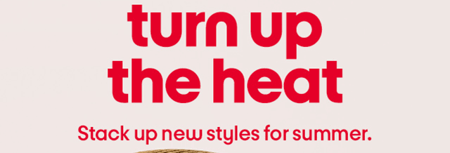 turn up the heat Stack up new styles for summer.