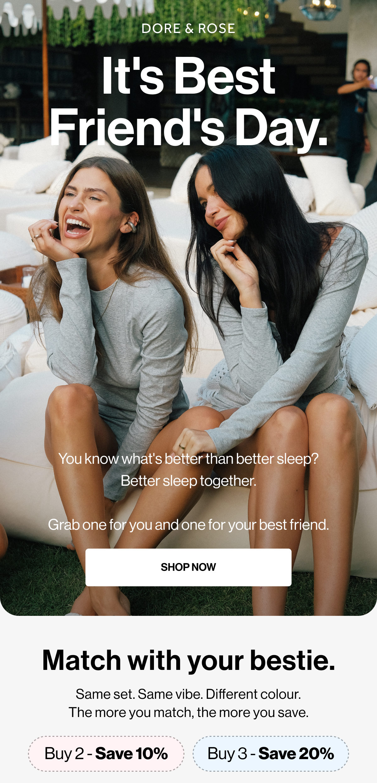 It's Best Friend's Day. | You know what's better than better sleep? Better sleep together.  Grab one for you and one for your best friend. | SHOP NOW | Match with your bestie. | Same set. Same vibe. Different colour. The more you match, the more you save. | Buy 2 - Save 10% | Buy 3 - Save 20%