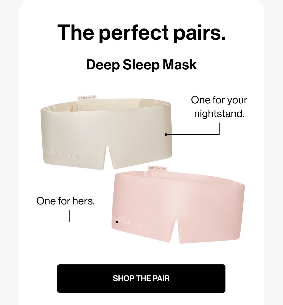 The perfect pairs. | Deep Sleep Mask | One for your nightstand. | One for hers. | SHOP THE PAIR