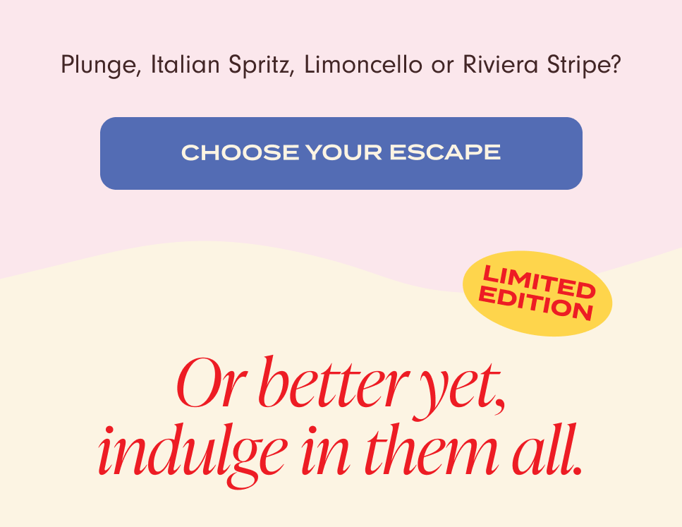 Plunge, Italian Spritz, Limoncello or Riviera Stripe? Choose your escape. Limited Edition. Or better yet, indulge in them all.