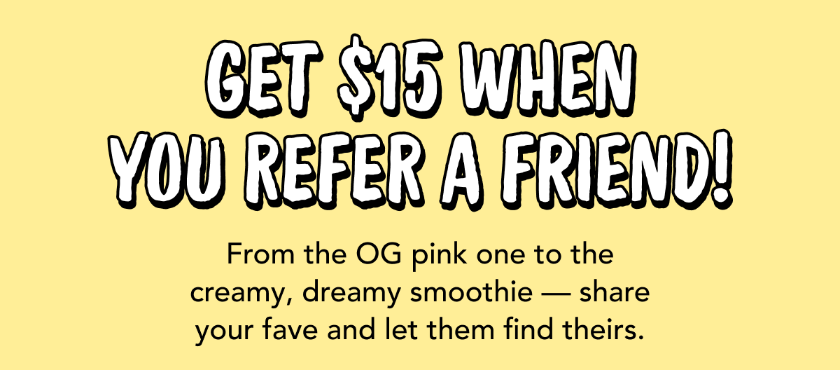Get $15 when you refer a friend! | From the OG pink one to the creamy, dreamy smoothie — share your fave and let them find theirs.