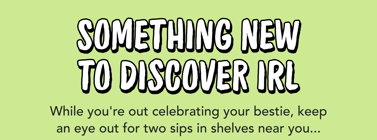 Something New to Discover IRL | While you're out celebrating your bestie, keep an eye out for two sips in shelves near you...