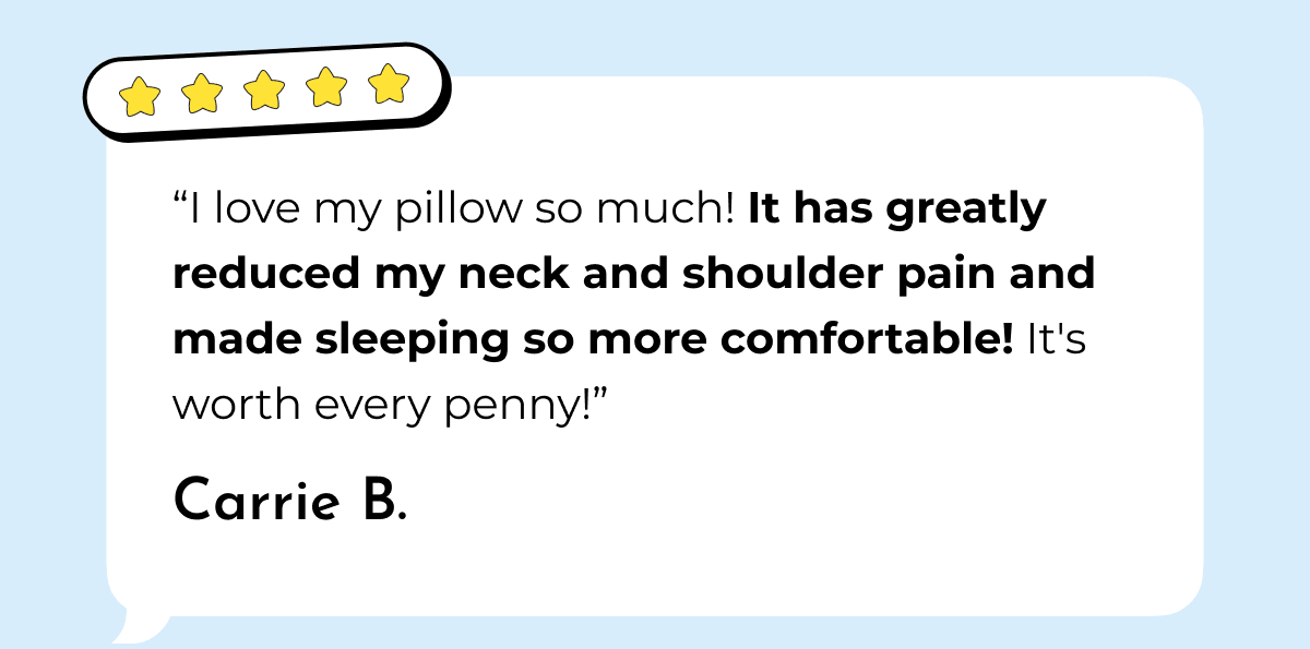 "I love my pillow so much! It has greatly reduced my neck and shoulder pain and made sleeping so more comfortable! It's worth every penny!" Carrie B.