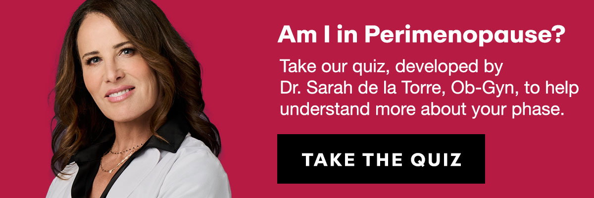 Am I in Perimenopause? Take our quiz, developed by  Dr. Sarah de la Torre, Ob-Gyn, to help understand more about your phase.