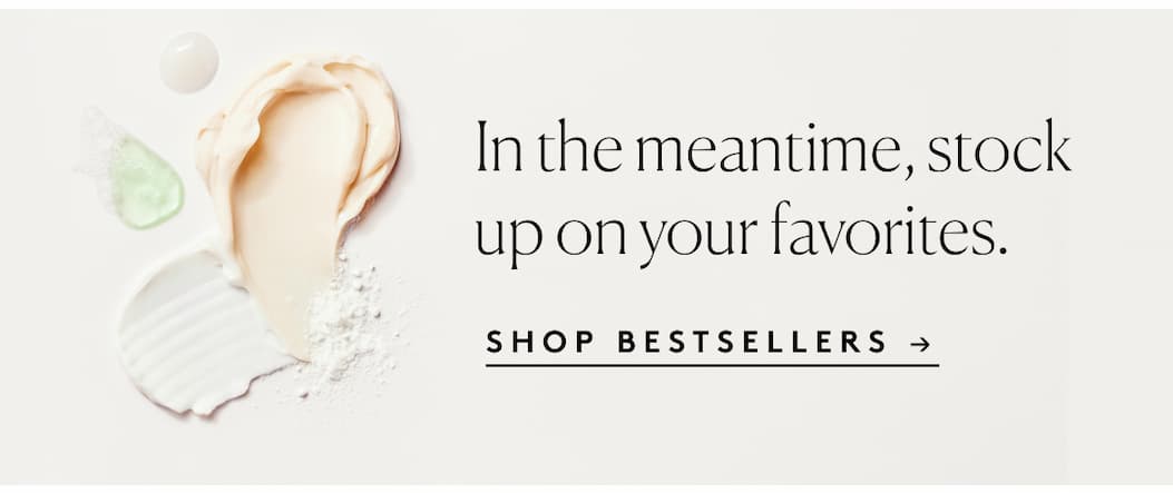 In the meantime, stock up on your favorites. SHOP BESTSELLERS →