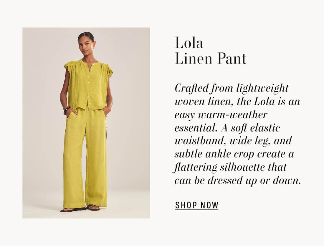 Image of model wearing janey top in citron and lola in citron pants. Text reads: Lola Linen Pant. Crafted from lightweight woven linen, the Lola is an easy warm-weather essential. A soft elastic waistband, wide leg, and subtle ankle crop create a flattering silhouette that can be dressed up or down.