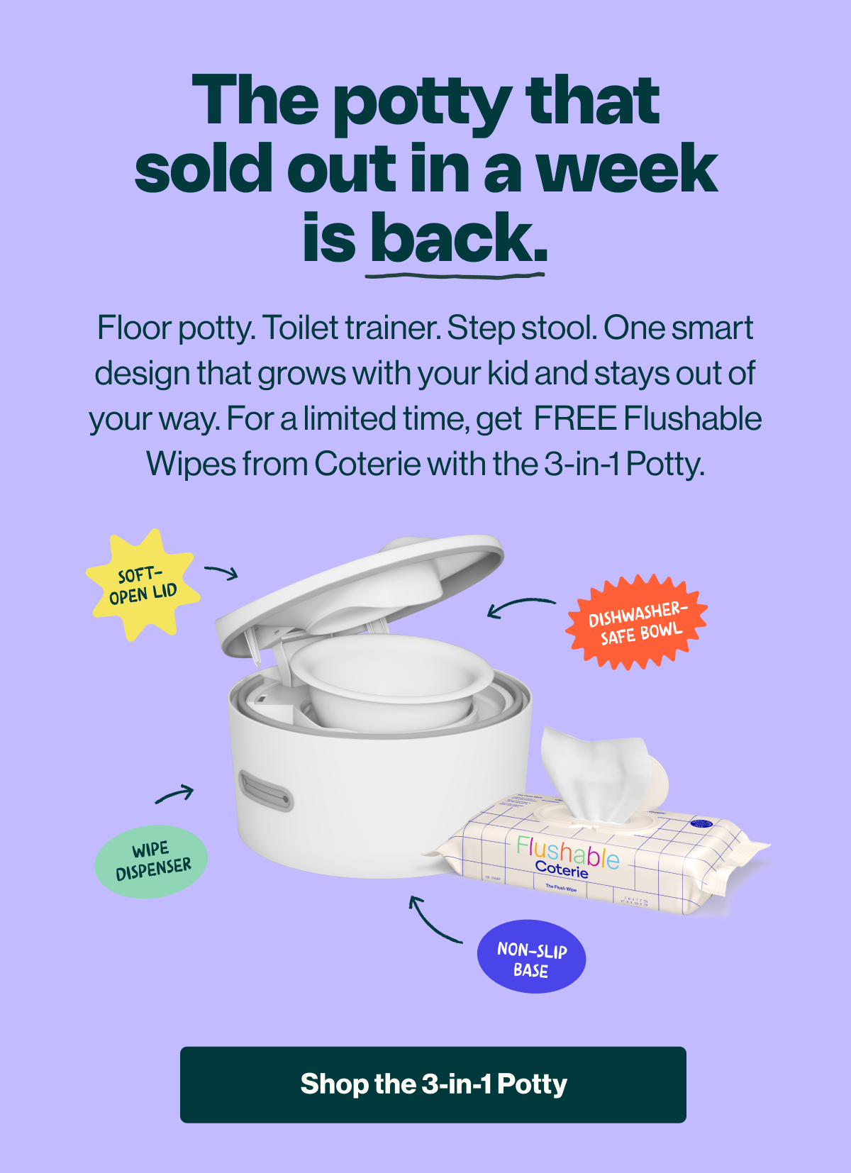 The potty that sold out in a week is back. Floor potty, toilet trainer, and step stool in one smart design that grows with your kid. For a limited time, get free Coterie flushable wipes with the 3-in-1 Potty. 'Shop the 3-in-1 Potty' button.