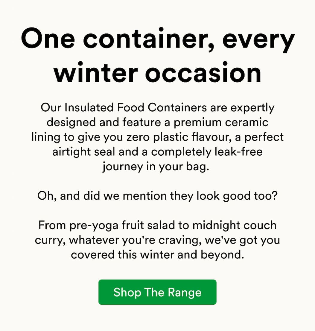Our Insulated Food Containers are expertly designed and feature a premium ceramic lining to give you zero plastic flavour, a perfect airtight seal and a completely leak-free journey in your bag.   Oh, and did we mention they look good too?  From pre-yoga fruit salad to midnight couch curry, whatever you're craving, we've got you covered this winter and beyond.