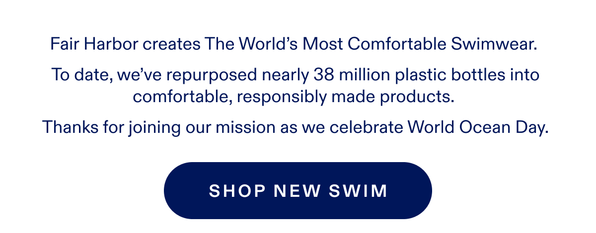 Fair Harbor creates The World's Most Comfortable Swimwear. To date, we've repurposed nearly 38 million plastic bottles into comfortable, responsibly made products. Thanks for joining our mission as we celebrate World Ocean Day. SHOP NEW SWIM