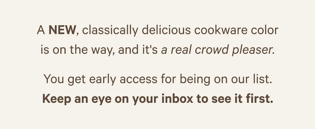 A NEW, classically delicious cookware color is on the way, and it's a real crowd pleaser. You get early access for being on our list. Keep an eye on your inbox to see it first.