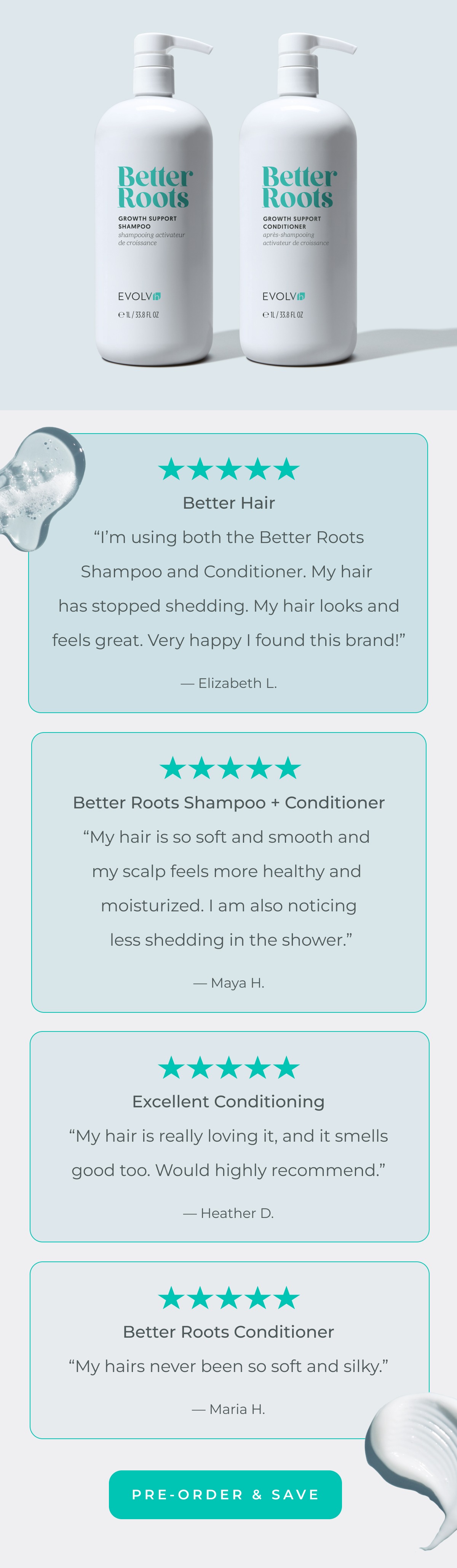 “I’m using both the Better Roots Shampoo and Conditioner. My hair has stopped shedding. My hair looks and feels great. Very happy I found this brand!” — Elizabeth L.