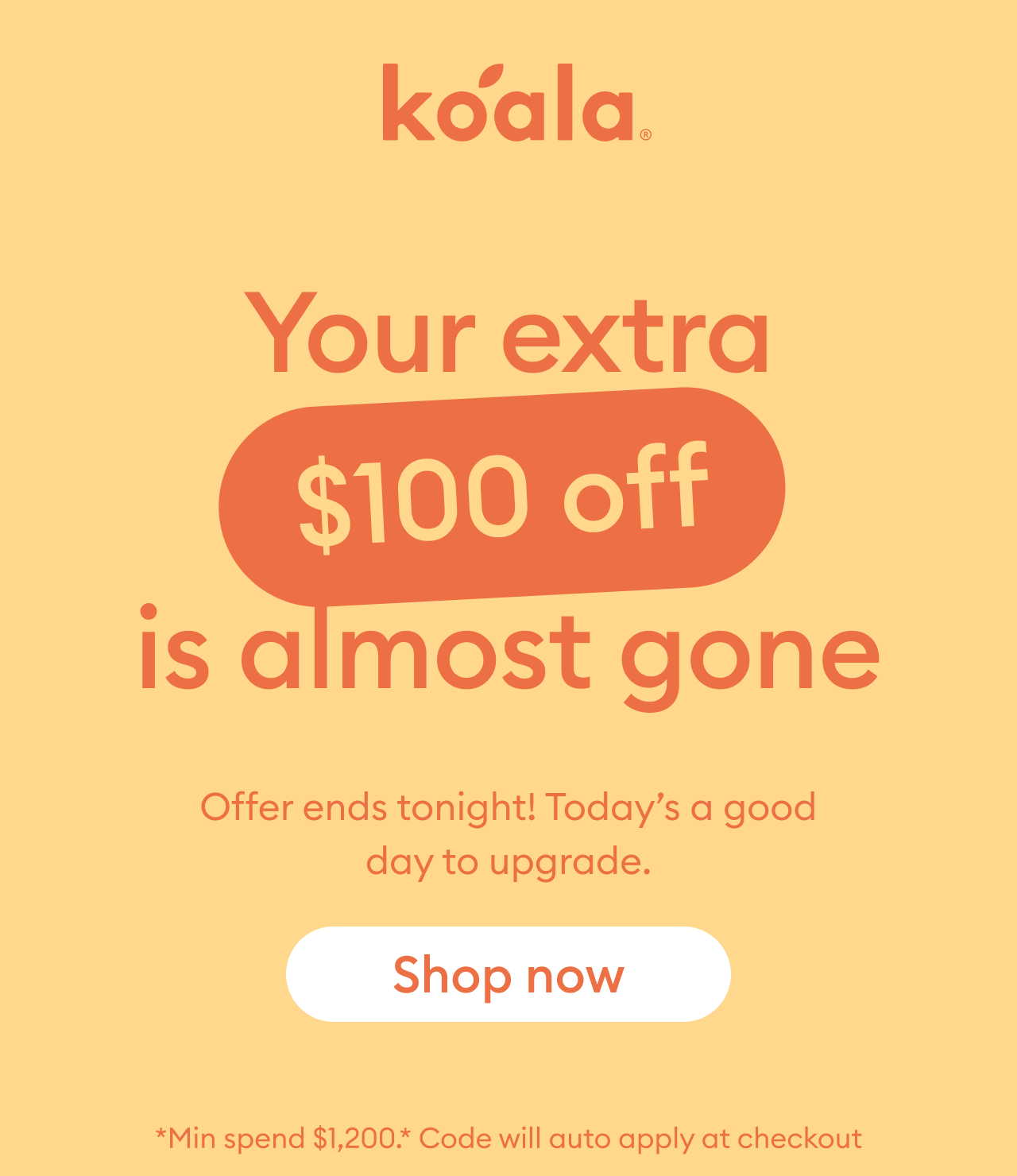 Koala Sale: Your extra $100 off is almost gone. Spend $1,200 or more to receive an extra $100 off sale prices. Offer ends tonight. Shop now.