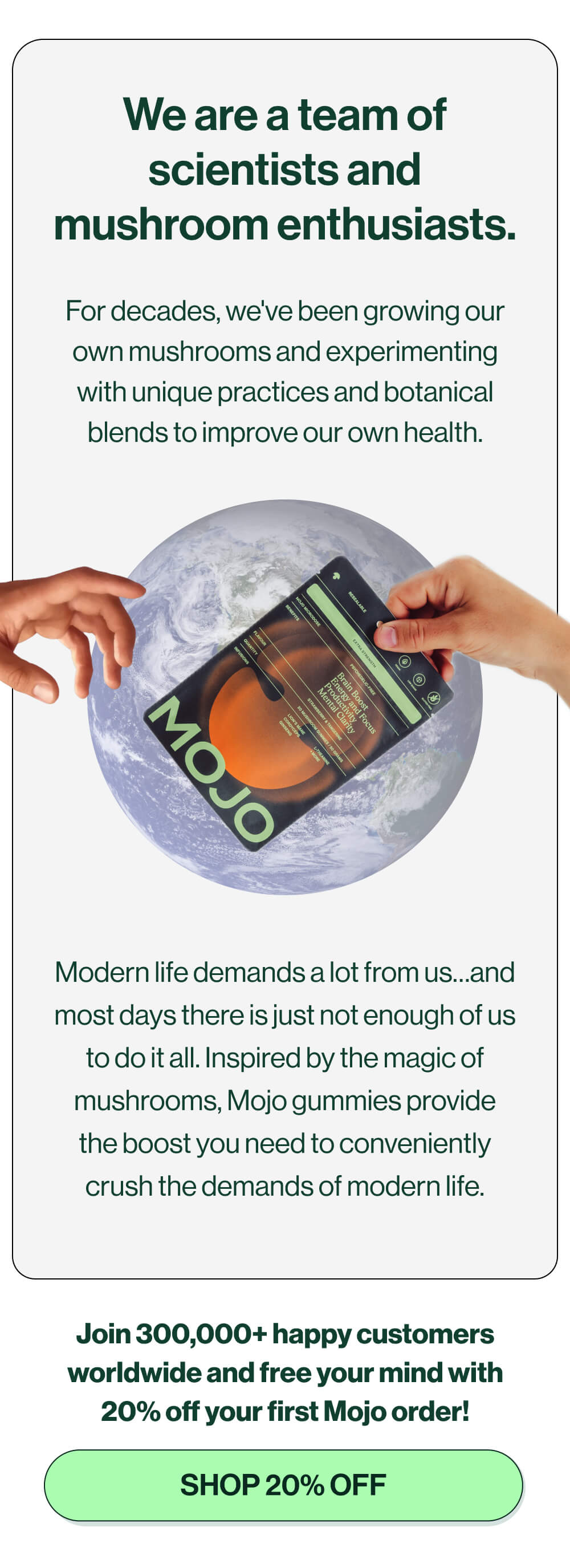 We are a team of scientists and mushroom enthusiasts. | For decades, we've been growing our own mushrooms and experimenting with unique practices and botanical blends to improve our own health. | Modern life demands a lot from us…and most days there is just not enough of us to do it all. Inspired by the magic of mushrooms, Mojo gummies provide the boost you need to conveniently crush the demands of modern life. | Join 300,000+ happy customers worldwide and free your mind with 20% off your first Mojo order! | [Shop 20% off] 