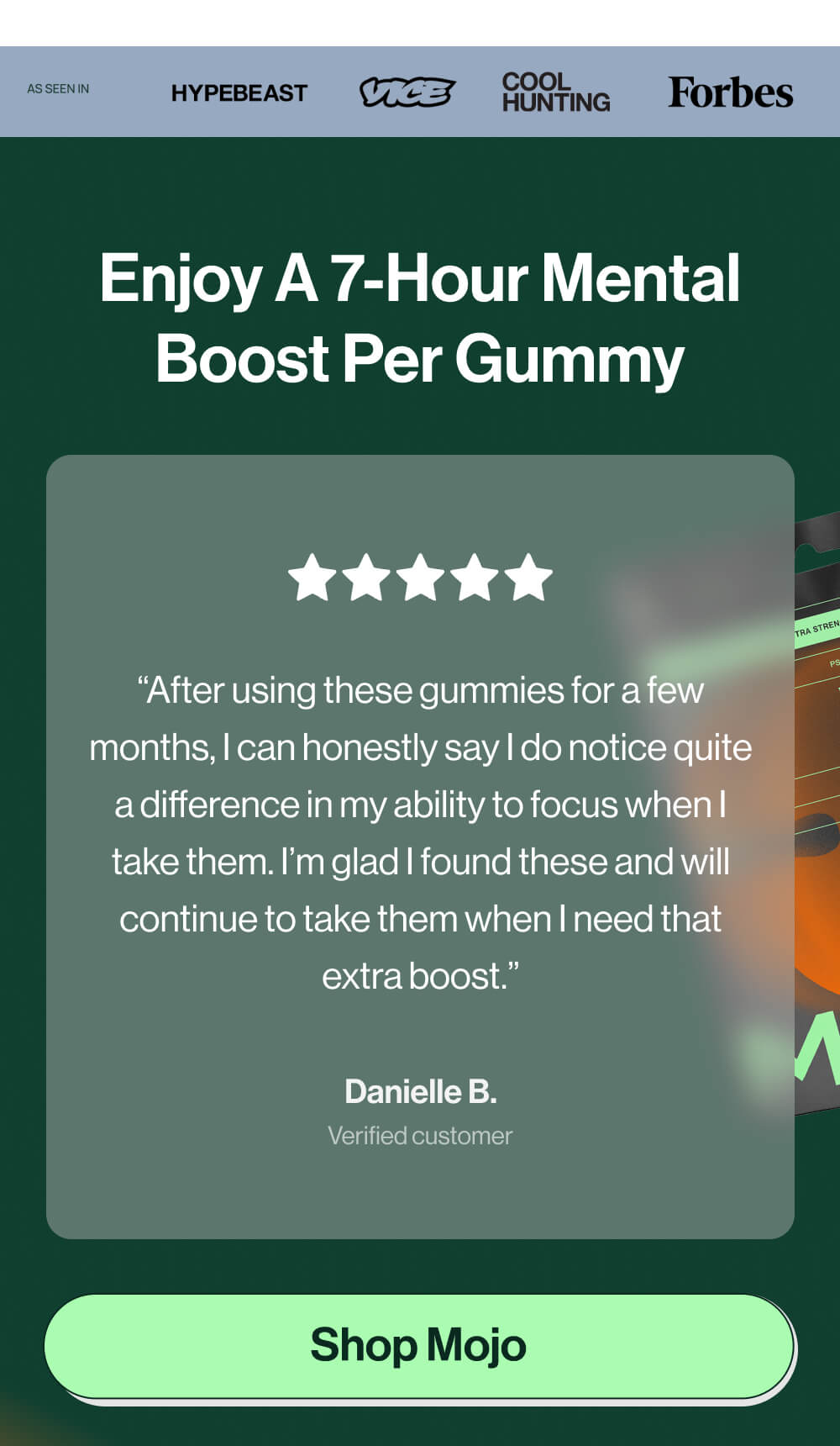 Enjoy a 7-hour mental boost per gummy | “After using these gummies for a few months, I can honestly say I do notice quite a difference in my ability to focus when I take them. I’m glad I found these and will continue to take them when I need that extra boost.” | Danielle B. | Verified customer  | [Shop Mojo]
