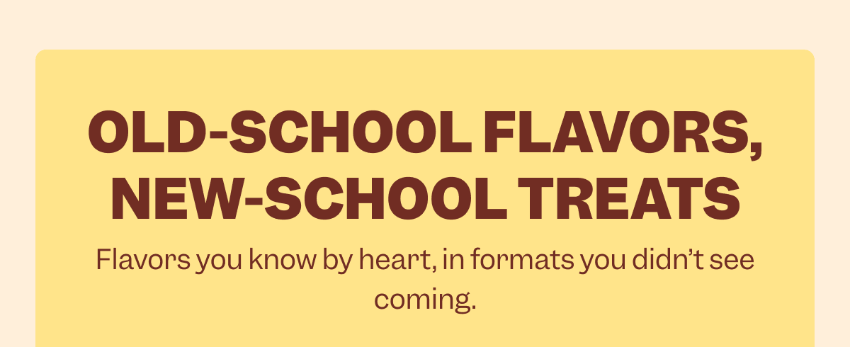 OLD-SCHOOL FLAVORS, NEW-SCHOOL TREATS Flavors you know by heart, in formats you didn’t see coming.