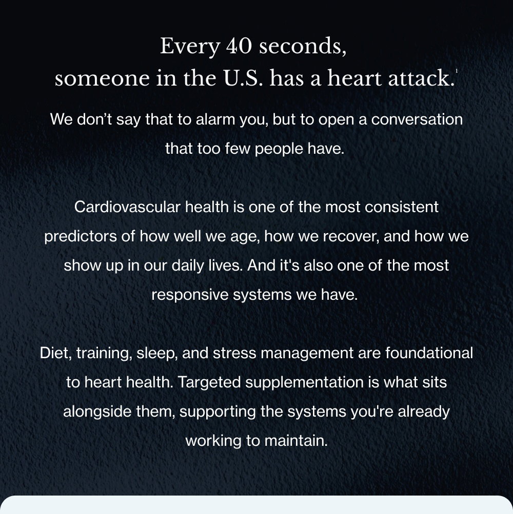 Every 40 seconds, someone in the U.S. has a heart attack.¹ We don’t say that to alarm you, but to open a conversation that too few people have. Cardiovascular health is one of the most consistent predictors of how well we age, how we recover, and how we show up in our daily lives. And it's also one of the most responsive systems we have. Diet, training, sleep, and stress management are foundational to heart health. Targeted supplementation is what sits alongside them, supporting the systems you're already working to maintain.