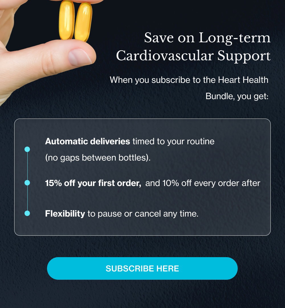 Subscribe Here Your Heart Works 24/7 Support it 24/7 Heart health rewards consistency. Subscribing makes that consistency the default. When you subscribe to the Heart Health Bundle, you get: Automatic deliveries timed to your routine (no gaps between bottles). 15% off your first order, and 10% off every order after Flexibility to pause or cancel any time. It's a quiet commitment to your long-term cardiovascular health—made once, kept indefinitely.