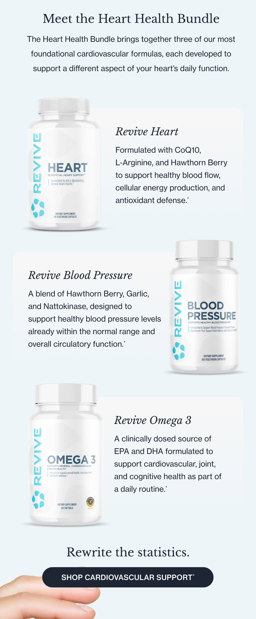 Meet the Heart Health Bundle The Heart Health Bundle brings together three of our most foundational cardiovascular formulas, each developed to support a different aspect of your heart’s daily function. Revive Heart Formulated with CoQ10, L-Arginine, and Hawthorn Berry to support healthy blood flow, cellular energy production, and antioxidant defense.* Revive Blood Pressure A blend of Hawthorn Berry, Garlic, and Nattokinase, designed to support healthy blood pressure levels already within the normal range and overall circulatory function.* Revive Omega 3 A clinically dosed source of EPA and DHA formulated to support cardiovascular, joint, and cognitive health as part of a daily routine.* Rewrite the statistics. Shop Cardiovascular Support*