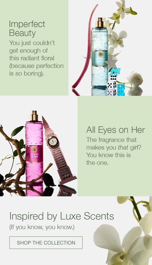 Imperfect Beauty. You just couldn’t get enough of this radiant floral (because perfection is so boring). All Eyes on Her. A fragrance that makes you that girl? You know this is the one. Inspired by Luxe Scents. (If you, you know.) SHOP THE COLLECTION.