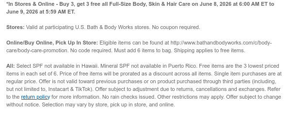 *In Stores & Online - Buy 3, get 3 free all Full-Size Body, Skin & Hair Care on June 10, 2026 at 6:00 AM ET to June 11, 2026 at 5:59 AM ET.  Stores: Valid at participating U.S. Bath & Body Works stores. No coupon required. Online/Buy Online, Pick Up In Store: Eligible items can be found at http://www.bathandbodyworks.com/c/body-care/body-care-promotion. No code required. Must add 6 items to bag. Shipping applies to free items.  All: Select SPF not available in Hawaii. Mineral SPF not available in Puerto Rico. Free items are the 3 lowest priced items in each set of 6. Price of free items will be prorated as a discount across all items. Single item purchases are at regular price. Offer is not valid toward previous purchases or on product purchased through third parties
 (including, but not limited to, Instacart & TikTok). Offer subject to adjustment due to returns, cancellations and exchanges. Refer to the return policy for more information. No rain checks issued. Other restrictions may apply. Offer subject to change without notice. Selection may vary by store, pick up in store, and online.