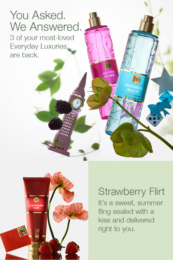 You Asked. We Answered. 3 of your most-loved Everyday Luxuries are back. Strawberry Flirt. It’s a sweet, summer fling sealed with a kiss and delivered right to you.