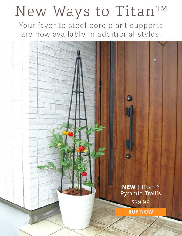 New Ways to Titan - Your favorite steel-core plant supports are now available in new styles. New | Titan Pyramid Trellis $29.99 - BUY NOW