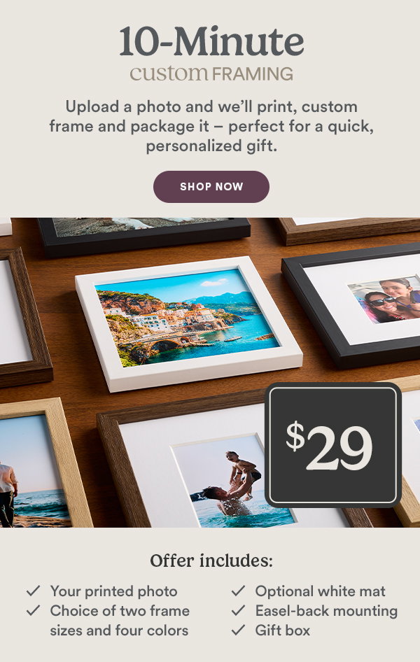 10-Minute custom FRAMING Upload a photo and we'll print, custom frame and package it - perfect for a quick, personalized gift. SHOP NOW