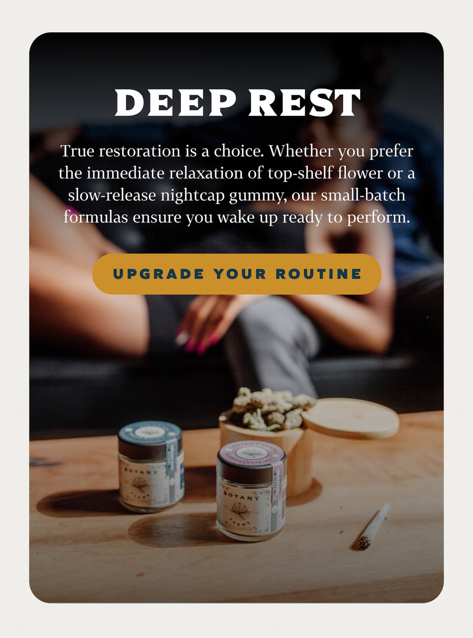 DEEP REST True restoration is a choice. Whether you prefer immediate relaxation of top-shelf flower or a slow-release nightcap gummy, our small-batch formulas ensure you wake up ready to perform.