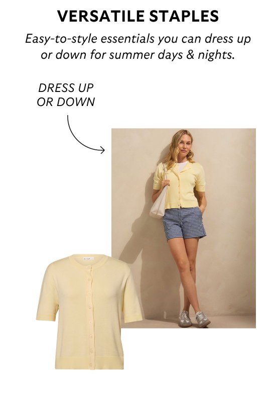 Versatile staples. Easy-to-style essentials you can dress up or down for summer days and nights.